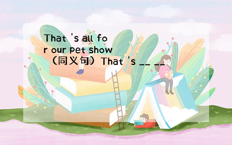 That 's all for our pet show （同义句）That 's __ __