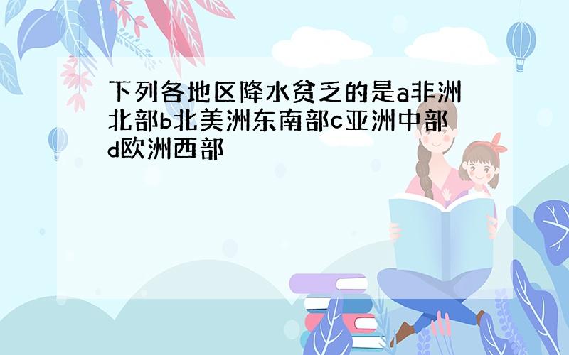 下列各地区降水贫乏的是a非洲北部b北美洲东南部c亚洲中部d欧洲西部