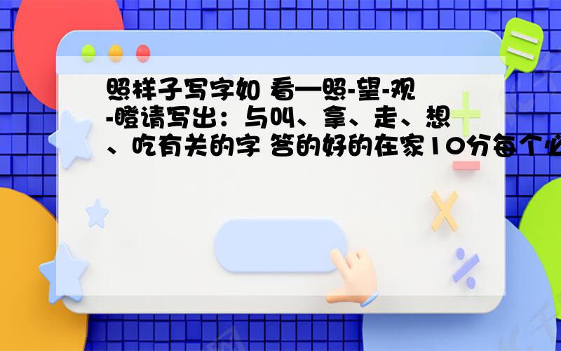 照样子写字如 看—照-望-观-瞪请写出：与叫、拿、走、想、吃有关的字 答的好的在家10分每个必须写出4个