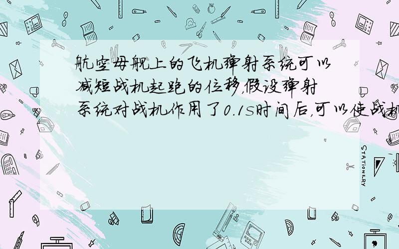 航空母舰上的飞机弹射系统可以减短战机起跑的位移，假设弹射系统对战机作用了0.1s时间后，可以使战机达到一定的初速度，然后