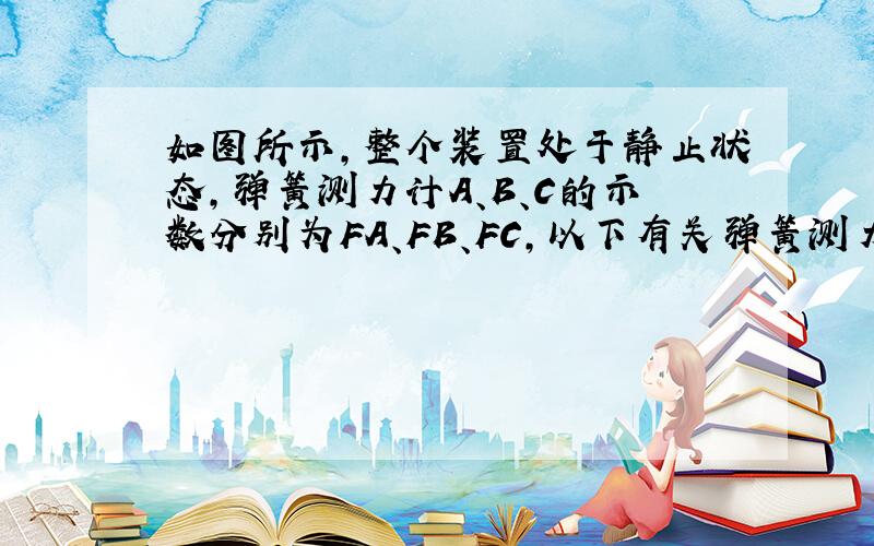 如图所示，整个装置处于静止状态，弹簧测力计A、B、C的示数分别为FA、FB、FC，以下有关弹簧测力计示数的关系，正确的是