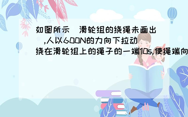 如图所示（滑轮组的绕绳未画出）,人以600N的力向下拉动绕在滑轮组上的绳子的一端10s,使绳端向下移动了