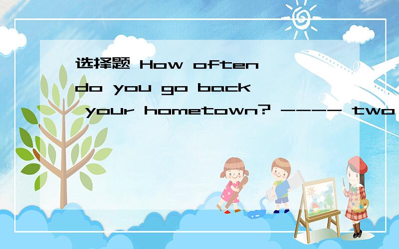 选择题 How often do you go back your hometown? ---- two years.