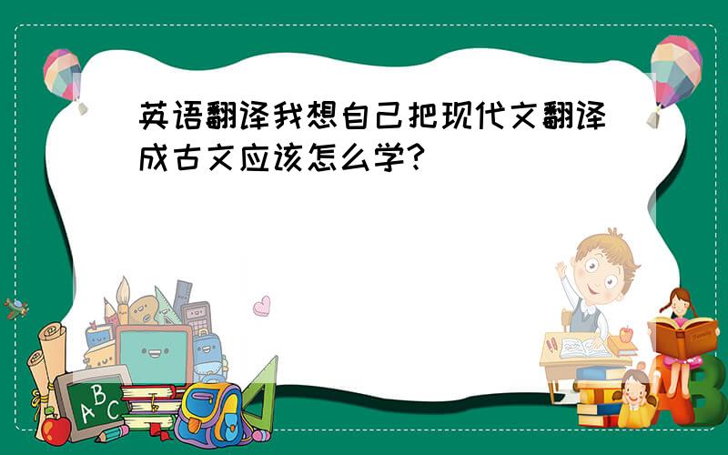 英语翻译我想自己把现代文翻译成古文应该怎么学?