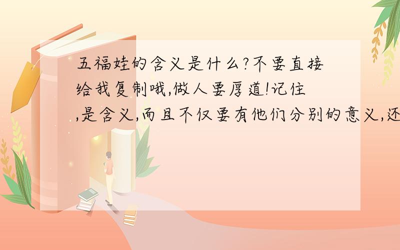 五福娃的含义是什么?不要直接给我复制哦,做人要厚道!记住,是含义,而且不仅要有他们分别的意义,还要有5个一起的含义哦!