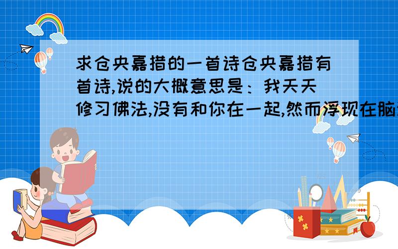 求仓央嘉措的一首诗仓央嘉措有首诗,说的大概意思是：我天天修习佛法,没有和你在一起,然而浮现在脑海里的却总不是佛祖,而是你