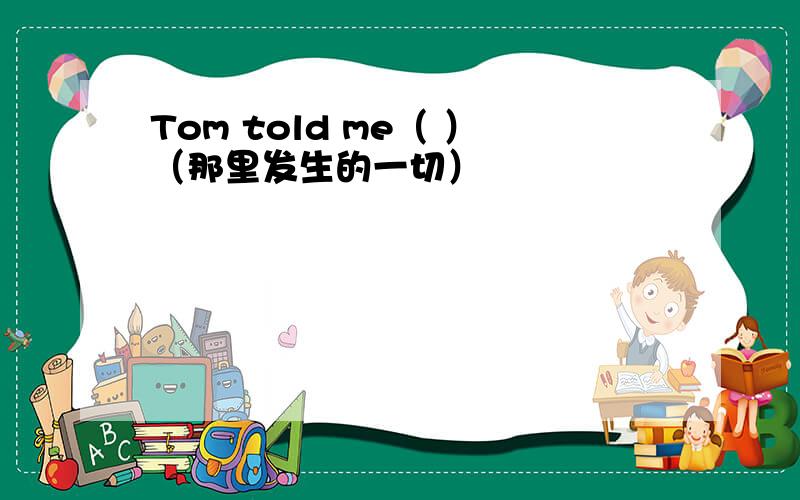 Tom told me（ ）（那里发生的一切）