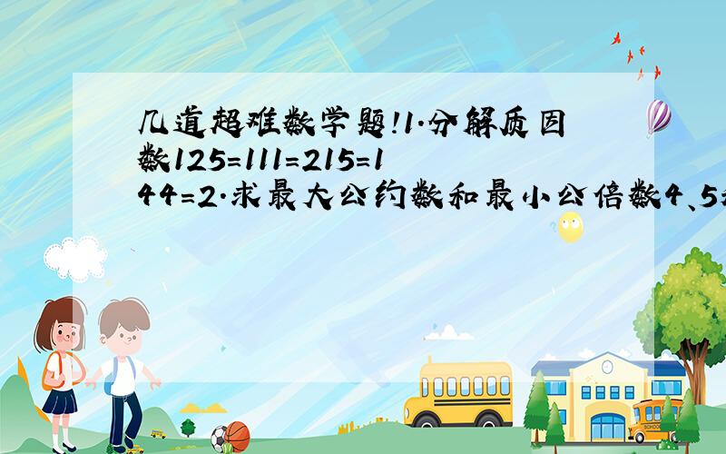 几道超难数学题!1.分解质因数125=111=215=144=2.求最大公约数和最小公倍数4、5和812、16和2415