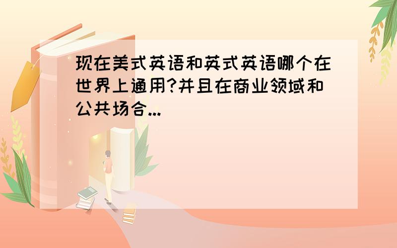 现在美式英语和英式英语哪个在世界上通用?并且在商业领域和公共场合...