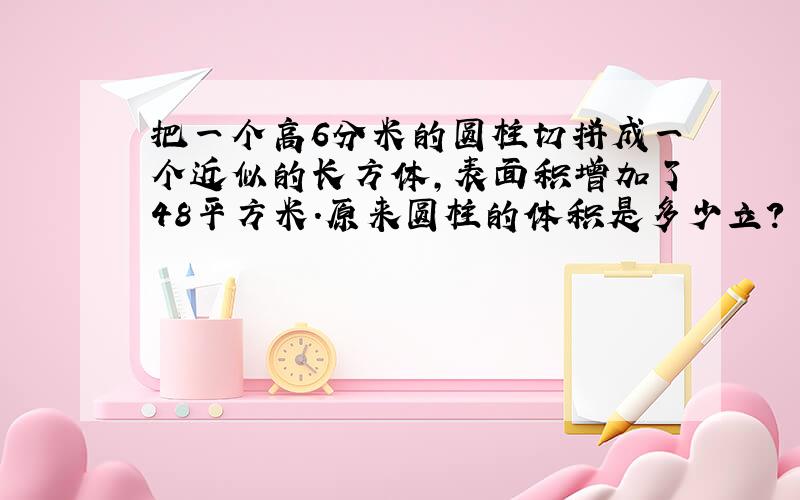 把一个高6分米的圆柱切拼成一个近似的长方体,表面积增加了48平方米.原来圆柱的体积是多少立?