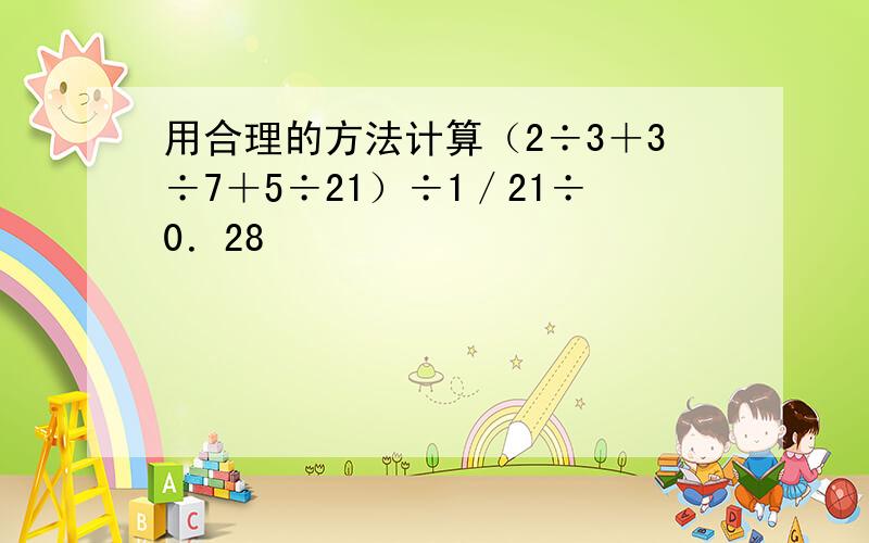 用合理的方法计算（2÷3＋3÷7＋5÷21）÷1／21÷0．28