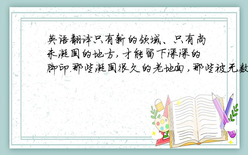 英语翻译只有新的领域、只有尚未凝固的地方,才能留下深深的脚印.那些凝固很久的老地面,那些被无数人、无数脚步涉足的地方,别
