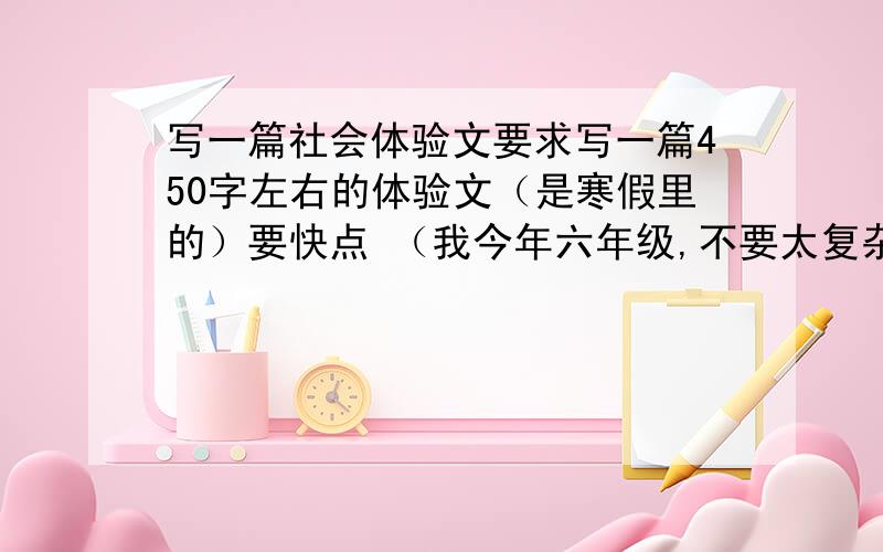 写一篇社会体验文要求写一篇450字左右的体验文（是寒假里的）要快点 （我今年六年级,不要太复杂的作文,还有 我是女生~）