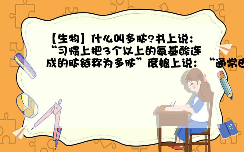 【生物】什么叫多肽?书上说：“习惯上把3个以上的氨基酸连成的肽链称为多肽”度娘上说：“通常由10~100氨基酸分子脱水缩