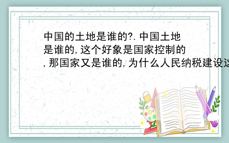 中国的土地是谁的?.中国土地是谁的,这个好象是国家控制的,那国家又是谁的,为什么人民纳税建设这个社会,却无一安家之所,中