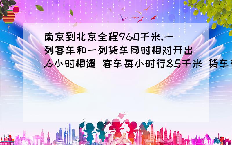 南京到北京全程960千米,一列客车和一列货车同时相对开出,6小时相遇 客车每小时行85千米 货车行多少