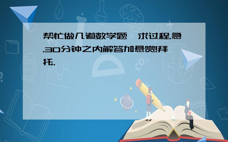 帮忙做几道数学题,求过程.急.30分钟之内解答加悬赏!拜托.