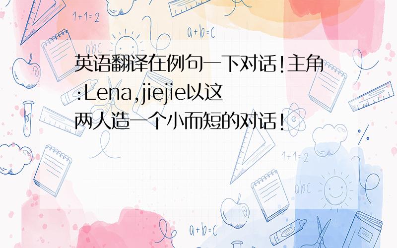 英语翻译在例句一下对话!主角:Lena,jiejie以这两人造一个小而短的对话!