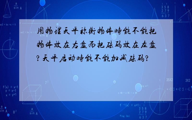 用物理天平称衡物体时能不能把物体放在右盘而把砝码放在左盘?天平启动时能不能加减砝码?