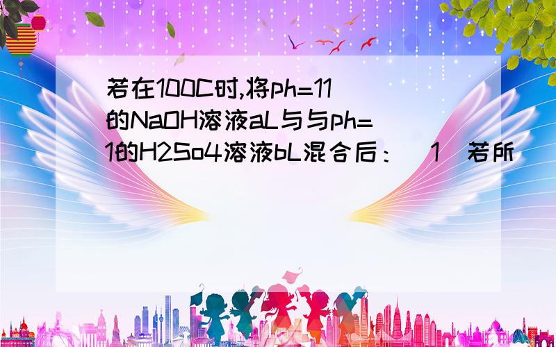 若在100C时,将ph=11的NaOH溶液aL与与ph=1的H2So4溶液bL混合后：（1）若所