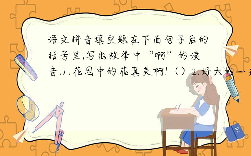 语文拼音填空题在下面句子后的括号里,写出枚举中“啊”的读音.1.花园中的花真美啊!（）2.好大的一条鱼啊!（）3.这里真