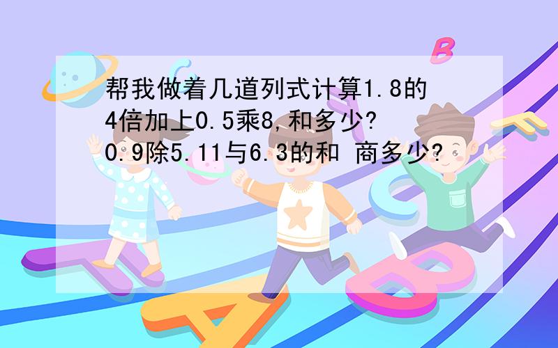 帮我做着几道列式计算1.8的4倍加上0.5乘8,和多少?0.9除5.11与6.3的和 商多少?