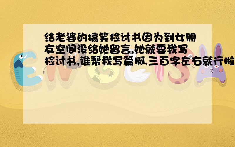 给老婆的搞笑检讨书因为到女朋友空间没给她留言,她就要我写检讨书,谁帮我写篇啊.三百字左右就行啦.