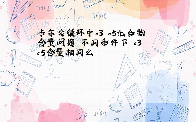 卡尔文循环中c3 c5化合物含量问题 不同条件下 c3 c5含量相同么