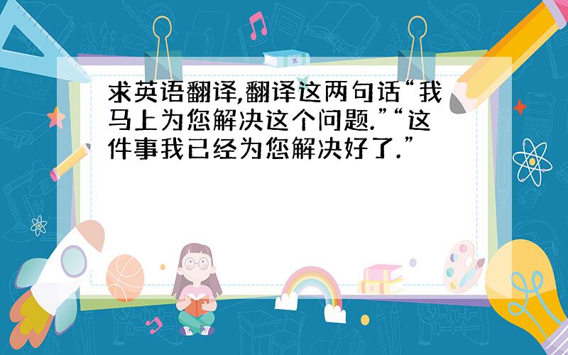 求英语翻译,翻译这两句话“我马上为您解决这个问题.”“这件事我已经为您解决好了.”