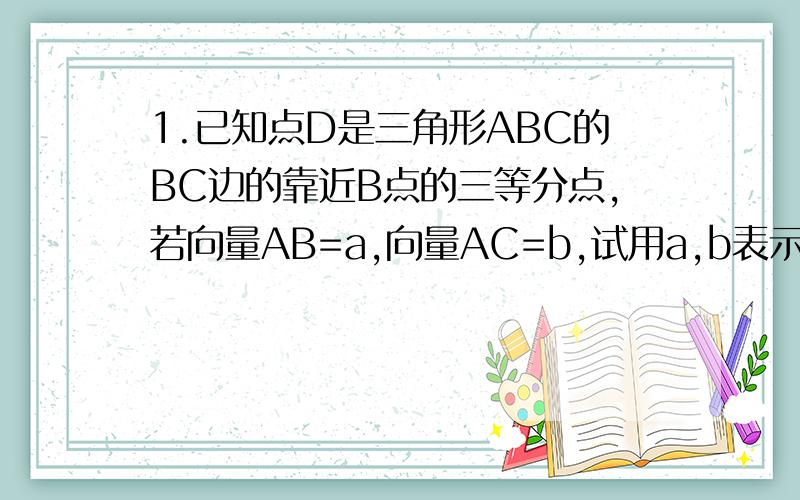 1.已知点D是三角形ABC的BC边的靠近B点的三等分点,若向量AB=a,向量AC=b,试用a,b表示向量AD