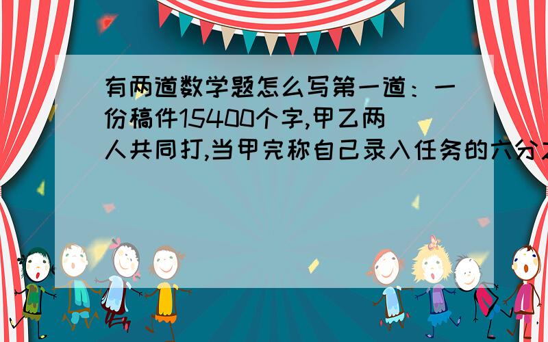 有两道数学题怎么写第一道：一份稿件15400个字,甲乙两人共同打,当甲完称自己录入任务的六分之五,乙完成自己录入任务的百