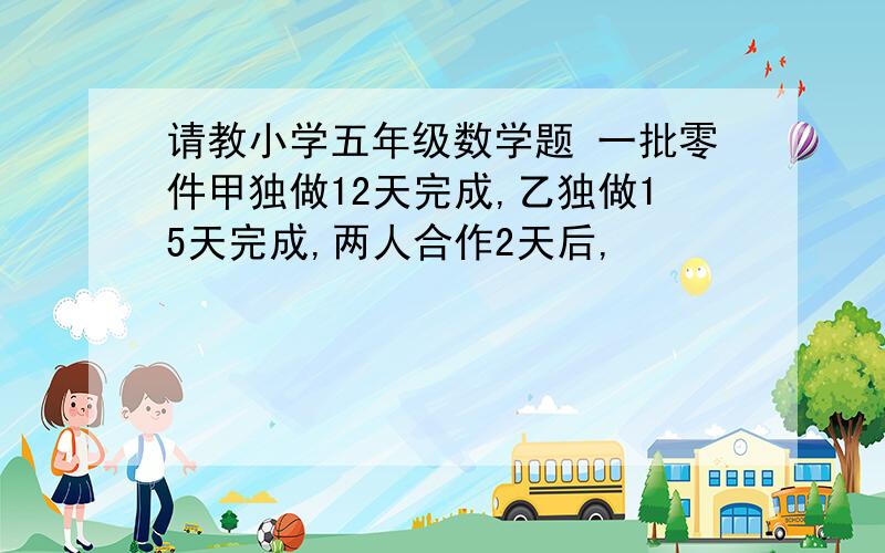 请教小学五年级数学题 一批零件甲独做12天完成,乙独做15天完成,两人合作2天后,