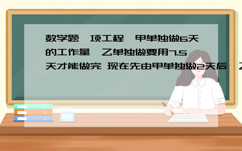 数学题一项工程,甲单独做6天的工作量,乙单独做要用7.5天才能做完 现在先由甲单独做2天后,乙加入合做5天