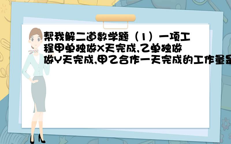 帮我解二道数学题（1）一项工程甲单独做X天完成,乙单独做做Y天完成,甲乙合作一天完成的工作量是多少?（列式表示）（2）某