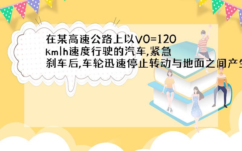 在某高速公路上以V0=120km|h速度行驶的汽车,紧急刹车后,车轮迅速停止转动与地面之间产生U=0.2的动摩擦因