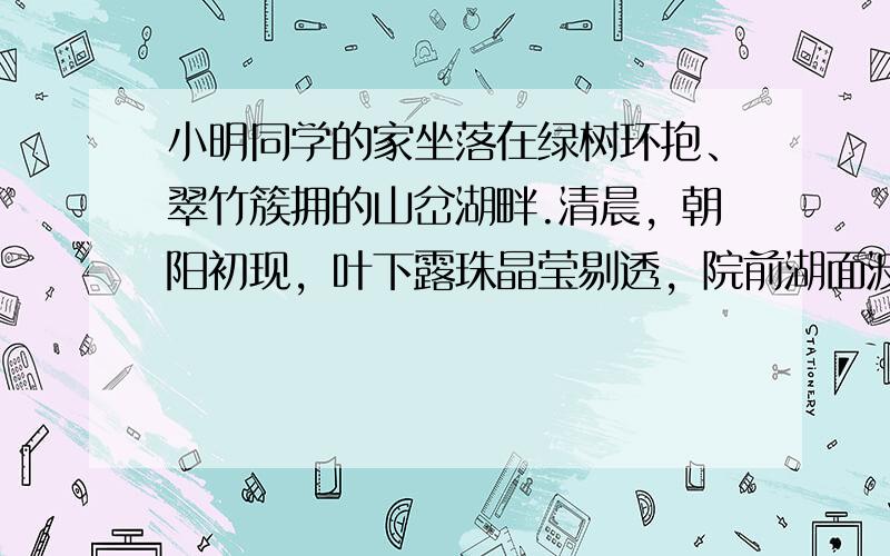 小明同学的家坐落在绿树环抱、翠竹簇拥的山岔湖畔.清晨，朝阳初现，叶下露珠晶莹剔透，院前湖面波光粼粼，屋上炊烟随风飘荡；好