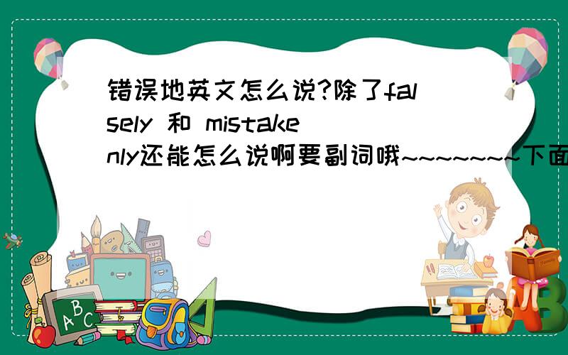 错误地英文怎么说?除了falsely 和 mistakenly还能怎么说啊要副词哦~~~~~~~下面说的很多形容词好象没