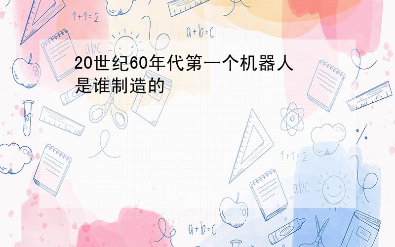 20世纪60年代第一个机器人是谁制造的