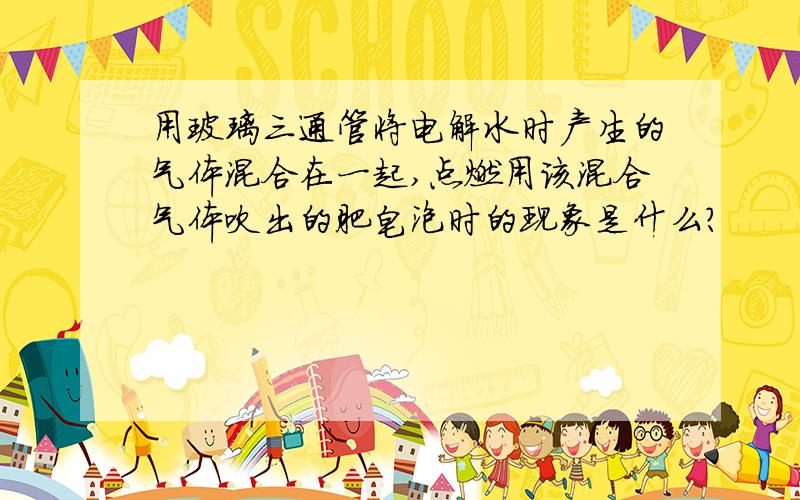 用玻璃三通管将电解水时产生的气体混合在一起,点燃用该混合气体吹出的肥皂泡时的现象是什么?