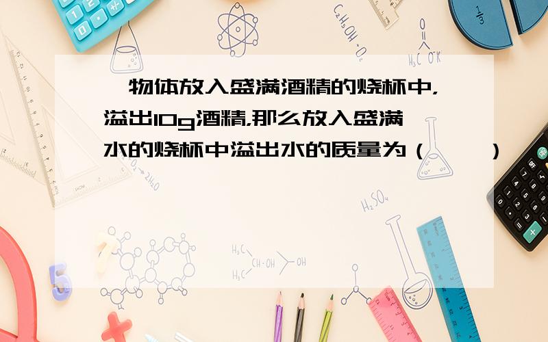 一物体放入盛满酒精的烧杯中，溢出10g酒精，那么放入盛满水的烧杯中溢出水的质量为（　　）