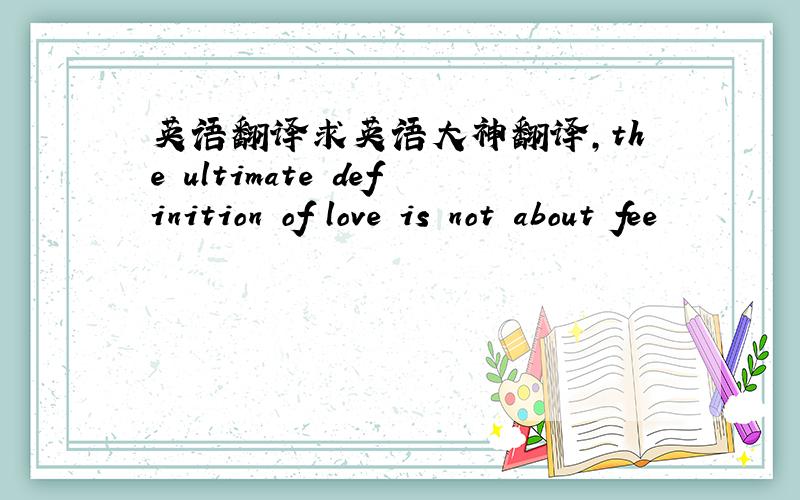 英语翻译求英语大神翻译,the ultimate definition of love is not about fee