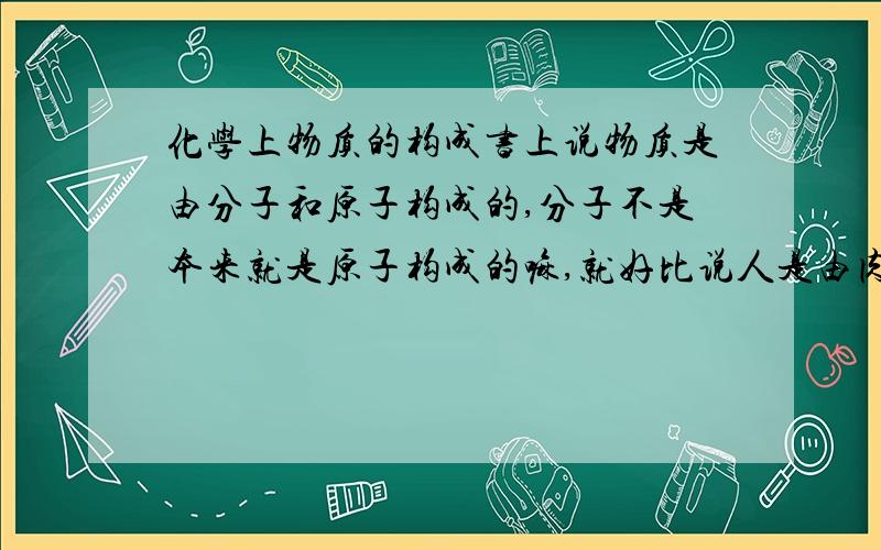 化学上物质的构成书上说物质是由分子和原子构成的,分子不是本来就是原子构成的嘛,就好比说人是由肉和分子组成的,,肉不就是由