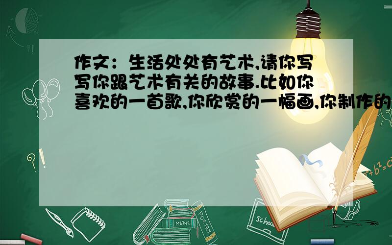 作文：生活处处有艺术,请你写写你跟艺术有关的故事.比如你喜欢的一首歌,你欣赏的一幅画,你制作的一件工艺品.它们的背后,一