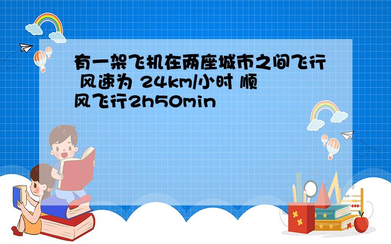 有一架飞机在两座城市之间飞行 风速为 24km/小时 顺风飞行2h50min