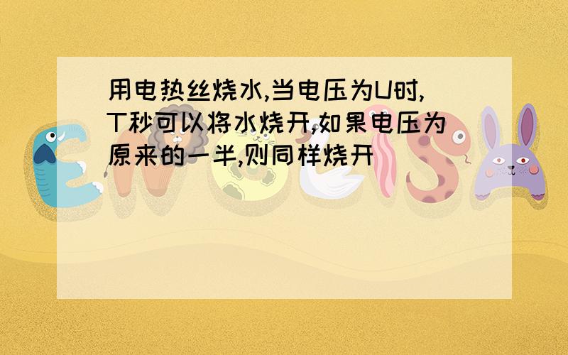 用电热丝烧水,当电压为U时,T秒可以将水烧开,如果电压为原来的一半,则同样烧开