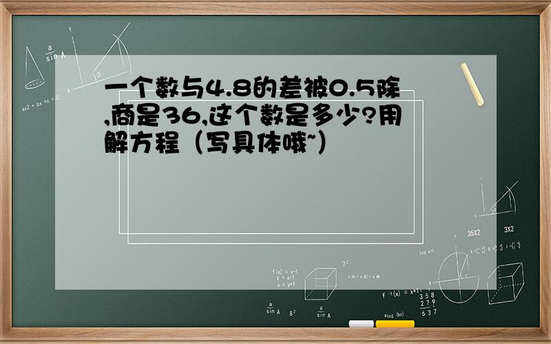 一个数与4.8的差被0.5除,商是36,这个数是多少?用解方程（写具体哦~）