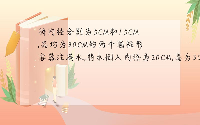 将内径分别为5CM和15CM,高均为30CM的两个圆柱形容器注满水,将水倒入内径为20CM,高为30CM的圆注形容器中,