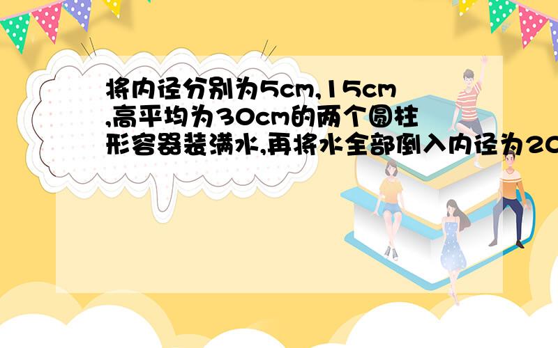 将内径分别为5cm,15cm,高平均为30cm的两个圆柱形容器装满水,再将水全部倒入内径为20cm,高位30cm的圆柱形