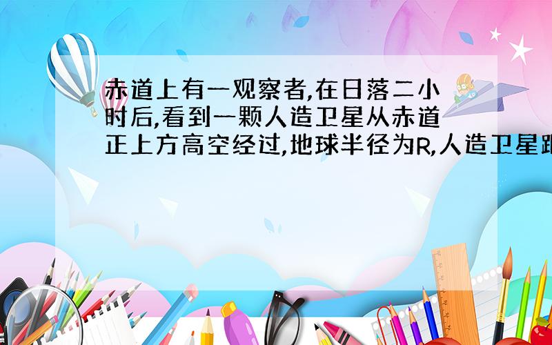 赤道上有一观察者,在日落二小时后,看到一颗人造卫星从赤道正上方高空经过,地球半径为R,人造卫星距赤道多少米?