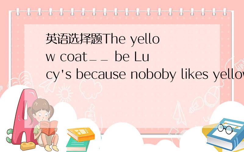 英语选择题The yellow coat__ be Lucy's because noboby likes yellow